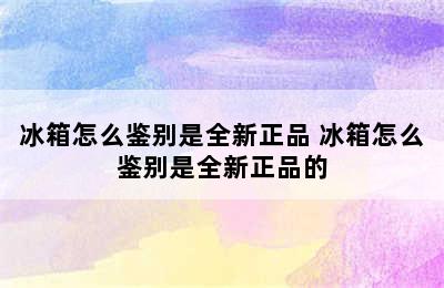 冰箱怎么鉴别是全新正品 冰箱怎么鉴别是全新正品的